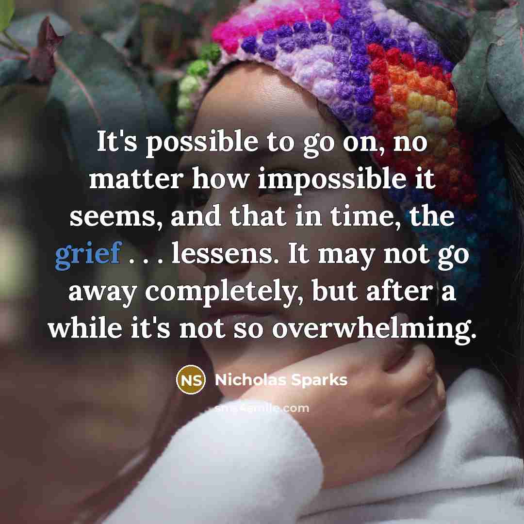 “It's possible to go on, no matter how impossible it seems, and that in time, the grief . . . lessens. It may not go away completely, but after a while it's not so overwhelming.” quote by Nicholas Sparks