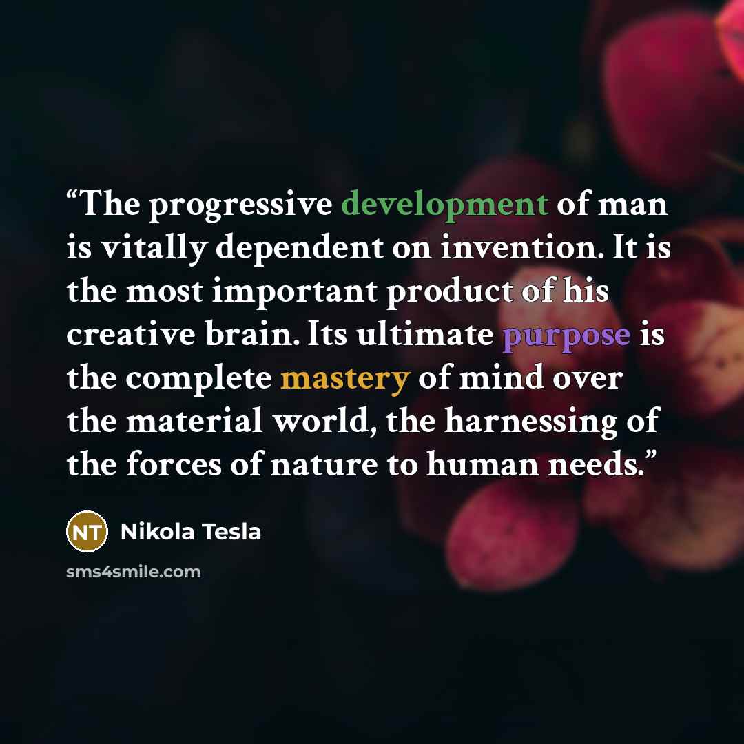 “The progressive development of man is vitally dependent on invention. It is the most important product of his creative brain. Its ultimate purpose is the complete mastery of mind over the material world, the harnessing of the forces of nature to human needs.” quote by Nikola Tesla