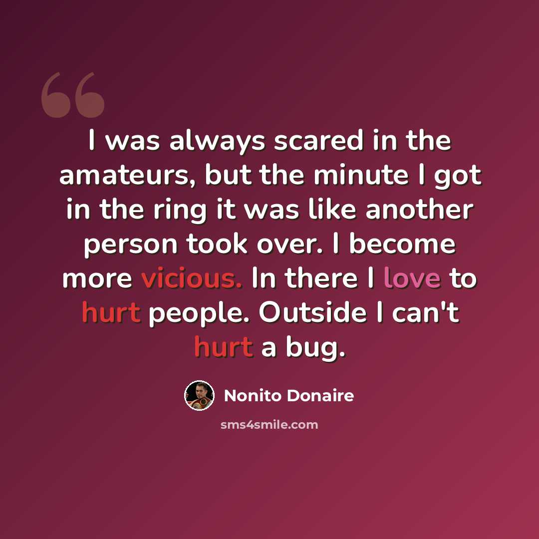 “I was always scared in the amateurs, but the minute I got in the ring it was like another person took over. I become more vicious. In there I love to hurt people. Outside I can't hurt a bug.” quote by Nonito Donaire