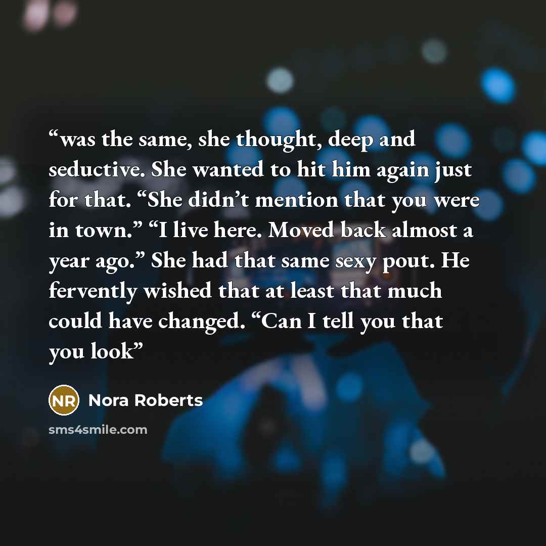 “was the same, she thought, deep and seductive. She wanted to hit him again just for that. “She didn’t mention that you were in town.” “I live here. Moved back almost a year ago.” She had that same sexy pout. He fervently wished that at least that much could have changed. “Can I tell you that you…” quote by Nora Roberts