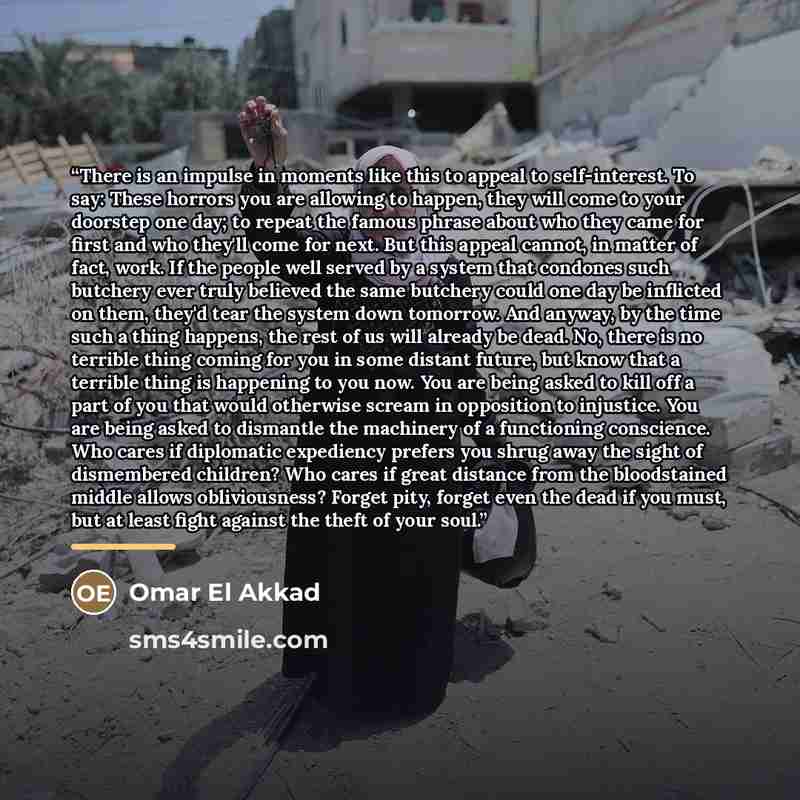“There is an impulse in moments like this to appeal to self-interest. To say: These horrors you are allowing to happen, they will come to your doorstep one day; to repeat the famous phrase about who they came for first and who they'll come for next. But this appeal cannot, in matter of fact, work…” quote by Omar El Akkad