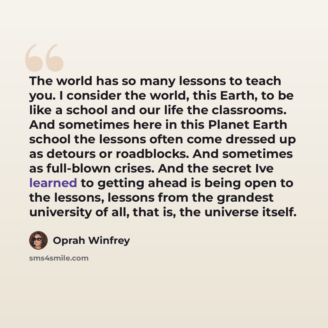 “The world has so many lessons to teach you. I consider the world, this Earth, to be like a school and our life the classrooms. And sometimes here in this Planet Earth school the lessons often come dressed up as detours or roadblocks. And sometimes as full-blown crises. And the secret Ive learned…” quote by Oprah Winfrey