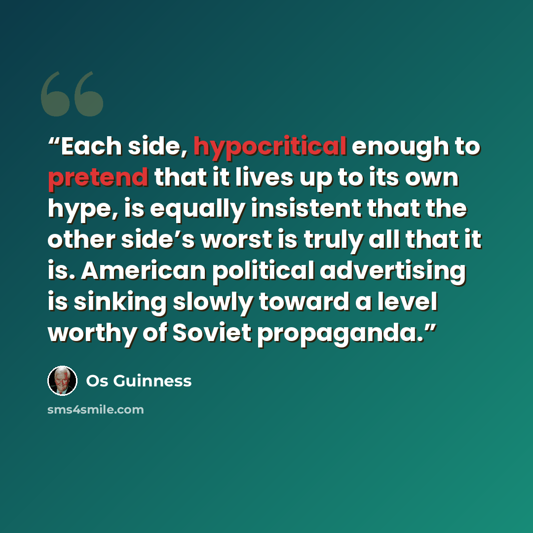 “Each side, hypocritical enough to pretend that it lives up to its own hype, is equally insistent that the other side’s worst is truly all that it is. American political advertising is sinking slowly toward a level worthy of Soviet propaganda.” quote by Os Guinness