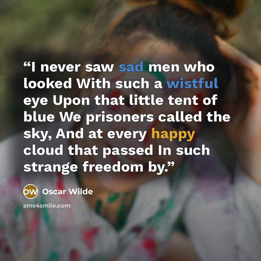 “I never saw sad men who looked With such a wistful eye Upon that little tent of blue We prisoners called the sky, And at every happy cloud that passed In such strange freedom by.” quote by Oscar Wilde