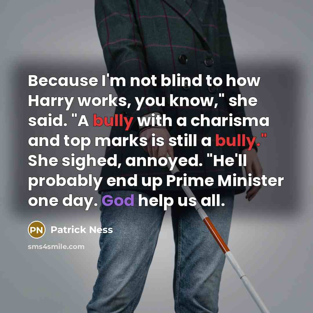 “Because I'm not blind to how Harry works, you know," she said. "A bully with a charisma and top marks is still a bully." She sighed, annoyed. "He'll probably end up Prime Minister one day. God help us all.” quote by Patrick Ness