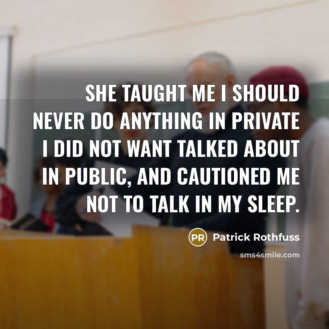 “She taught me I should never do anything in private I did not want talked about in public, and cautioned me not to talk in my sleep.” quote by Patrick Rothfuss