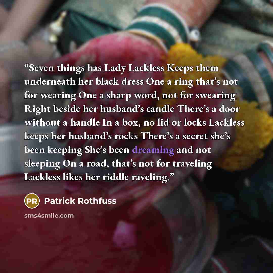 “Seven things has Lady Lackless Keeps them underneath her black dress One a ring that’s not for wearing One a sharp word, not for swearing Right beside her husband’s candle There’s a door without a handle In a box, no lid or locks Lackless keeps her husband’s rocks There’s a secret she’s been…” quote by Patrick Rothfuss