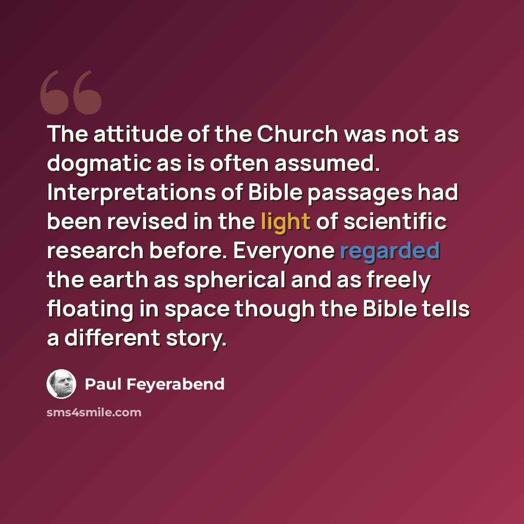 “The attitude of the Church was not as dogmatic as is often assumed. Interpretations of Bible passages had been revised in the light of scientific research before. Everyone regarded the earth as spherical and as freely floating in space though the Bible tells a different story.” quote by Paul Feyerabend