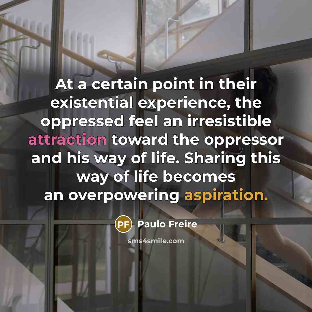 “At a certain point in their existential experience, the oppressed feel an irresistible attraction toward the oppressor and his way of life. Sharing this way of life becomes an overpowering aspiration.” quote by Paulo Freire