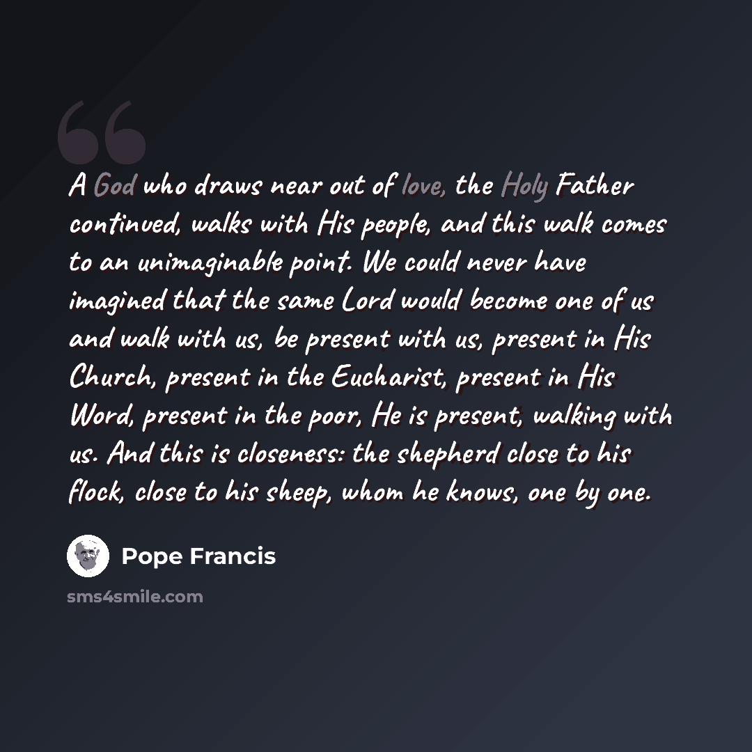 “A God who draws near out of love, the Holy Father continued, walks with His people, and this walk comes to an unimaginable point. We could never have imagined that the same Lord would become one of us and walk with us, be present with us, present in His Church, present in the Eucharist, present in…” quote by Pope Francis