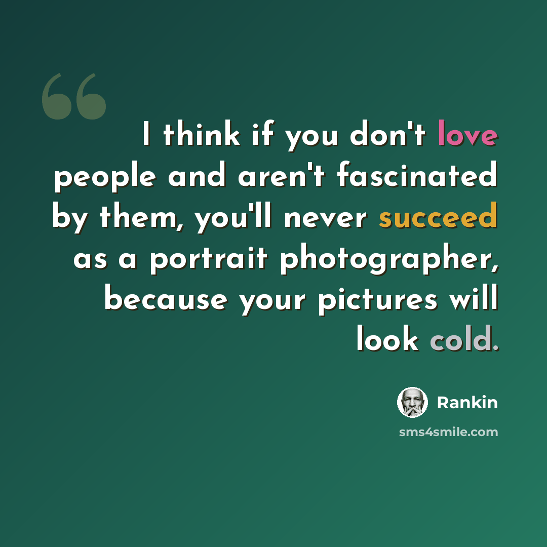 “I think if you don't love people and aren't fascinated by them, you'll never succeed as a portrait photographer, because your pictures will look cold.” quote by Rankin