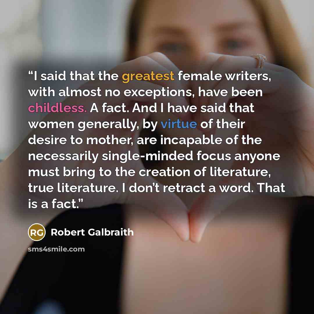 “I said that the greatest female writers, with almost no exceptions, have been childless. A fact. And I have said that women generally, by virtue of their desire to mother, are incapable of the necessarily single-minded focus anyone must bring to the creation of literature, true literature. I don’t…” quote by Robert Galbraith