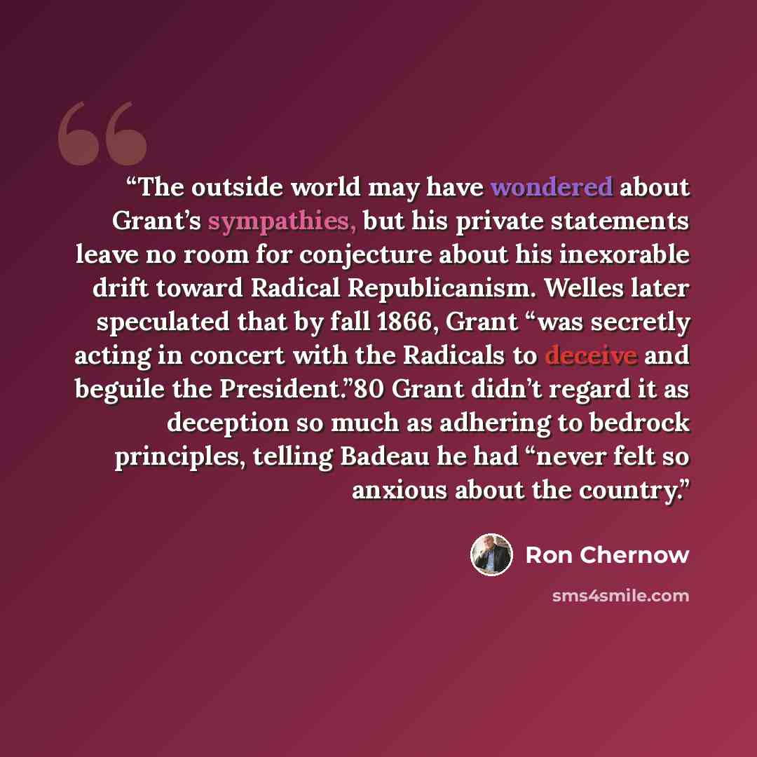 “The outside world may have wondered about Grant’s sympathies, but his private statements leave no room for conjecture about his inexorable drift toward Radical Republicanism. Welles later speculated that by fall 1866, Grant “was secretly acting in concert with the Radicals to deceive and beguile…” quote by Ron Chernow