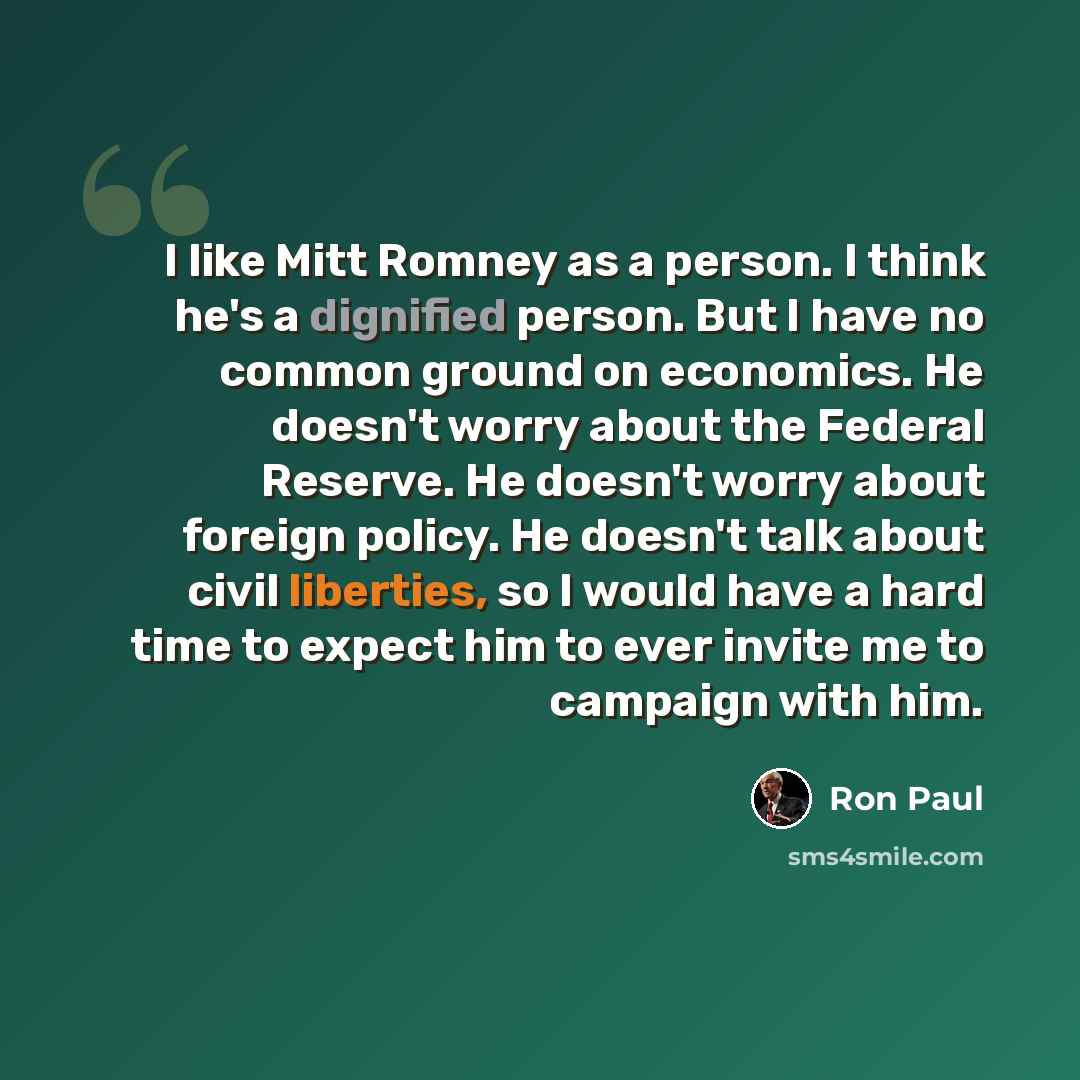 “I like Mitt Romney as a person. I think he's a dignified person. But I have no common ground on economics. He doesn't worry about the Federal Reserve. He doesn't worry about foreign policy. He doesn't talk about civil liberties, so I would have a hard time to expect him to ever invite me to…” quote by Ron Paul