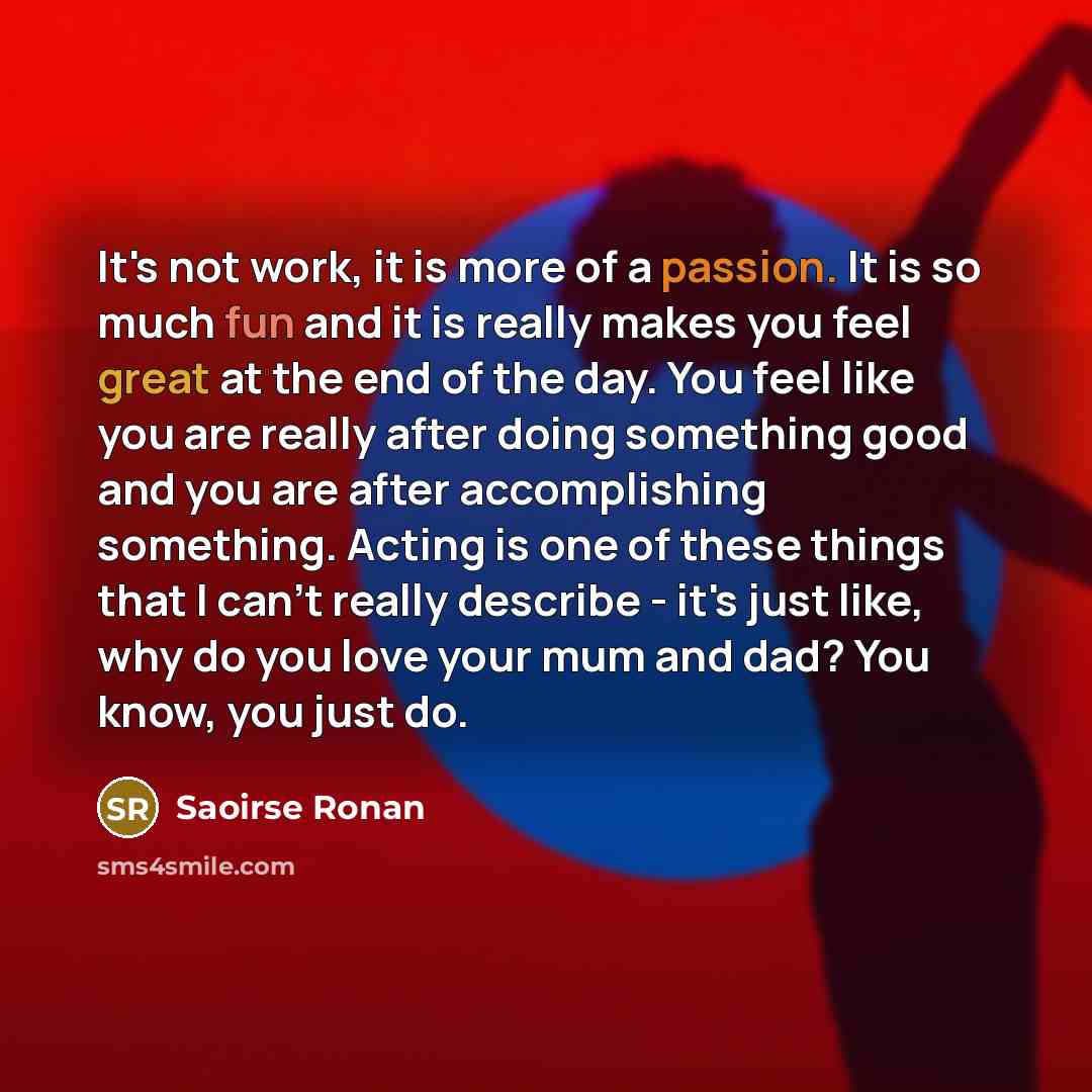 “It's not work, it is more of a passion. It is so much fun and it is really makes you feel great at the end of the day. You feel like you are really after doing something good and you are after accomplishing something. Acting is one of these things that I can't really describe - it's just like, why…” quote by Saoirse Ronan