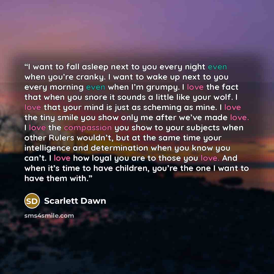 “I want to fall asleep next to you every night even when you’re cranky. I want to wake up next to you every morning even when I’m grumpy. I love the fact that when you snore it sounds a little like your wolf. I love that your mind is just as scheming as mine. I love the tiny smile you show only me…” quote by Scarlett Dawn