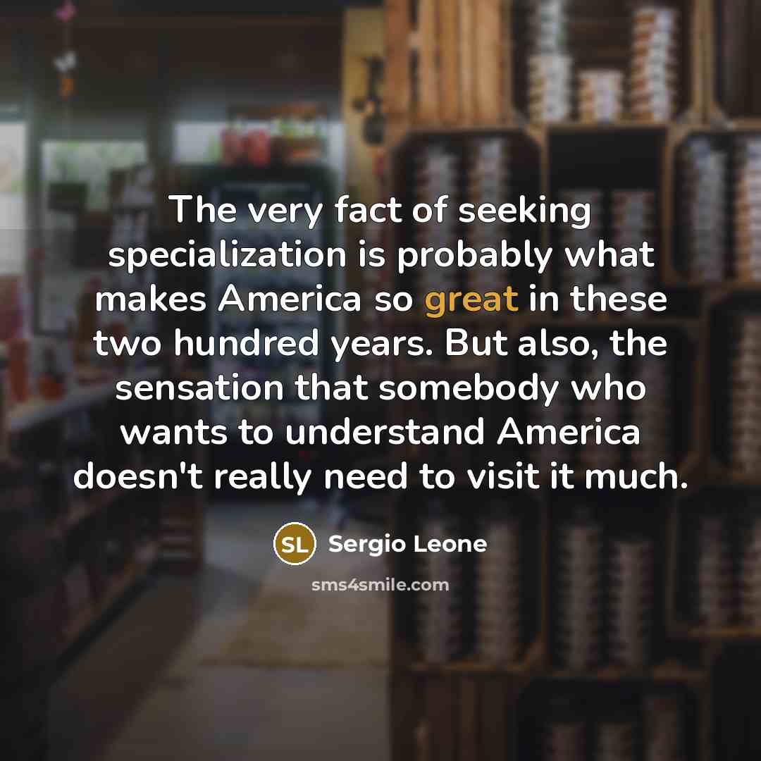 “The very fact of seeking specialization is probably what makes America so great in these two hundred years. But also, the sensation that somebody who wants to understand America doesn't really need to visit it much.” quote by Sergio Leone