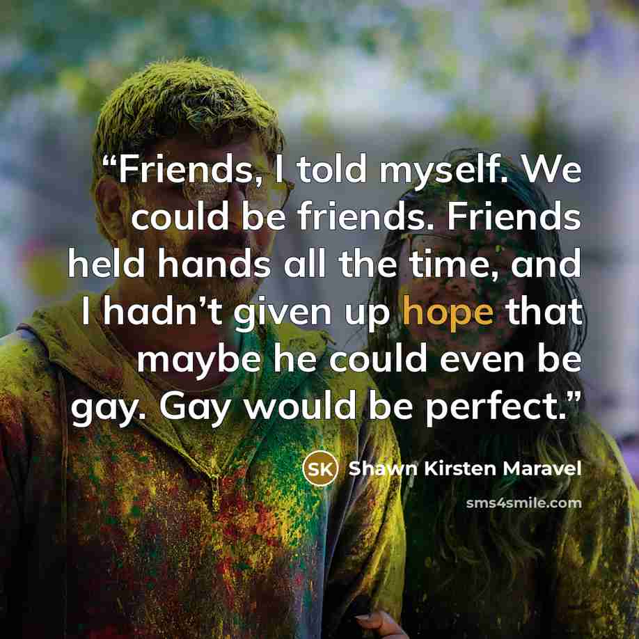 “Friends, I told myself. We could be friends. Friends held hands all the time, and I hadn’t given up hope that maybe he could even be gay. Gay would be perfect.” quote by Shawn Kirsten Maravel