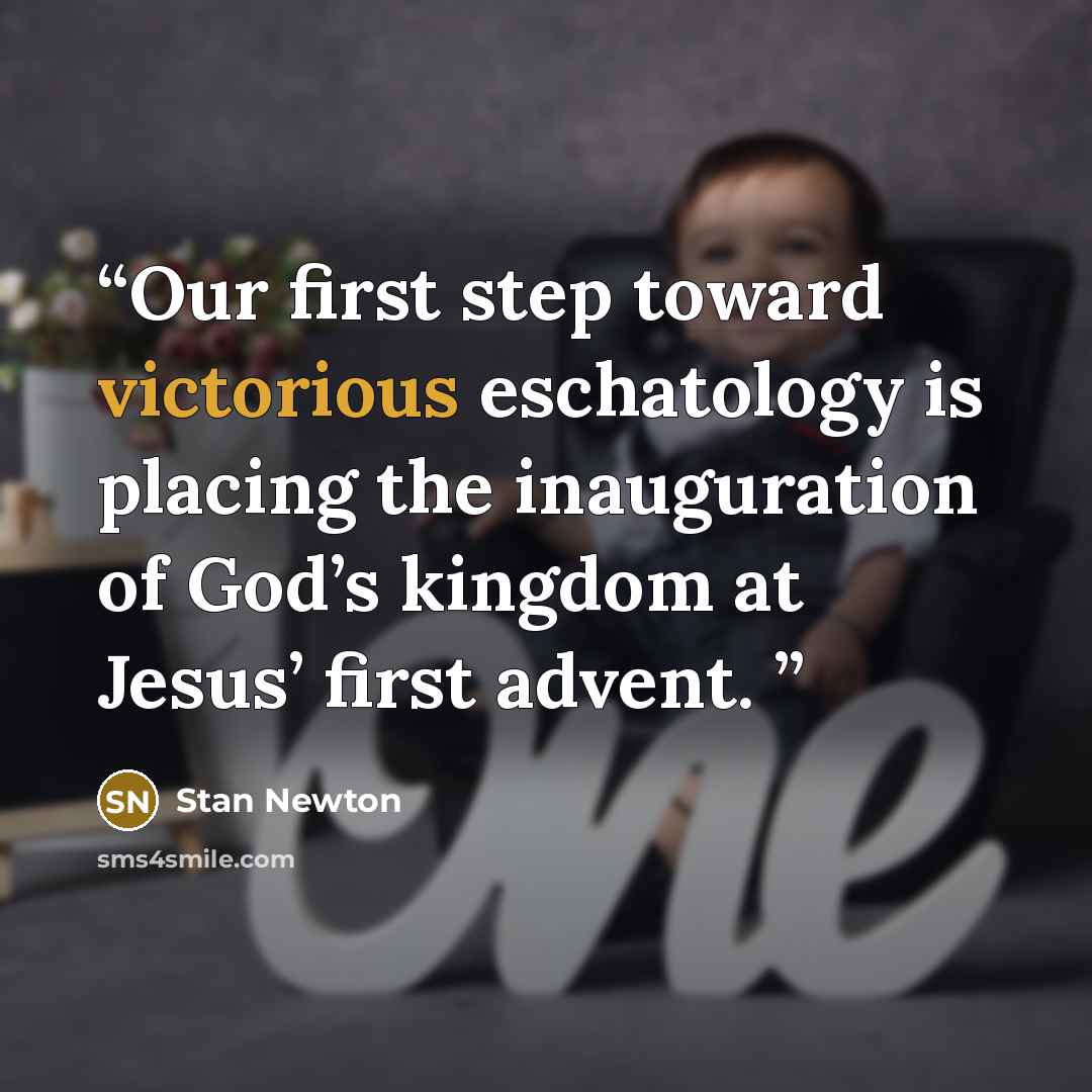 “Our first step toward victorious eschatology is placing the inauguration of God’s kingdom at Jesus’ first advent.” quote by Stan Newton