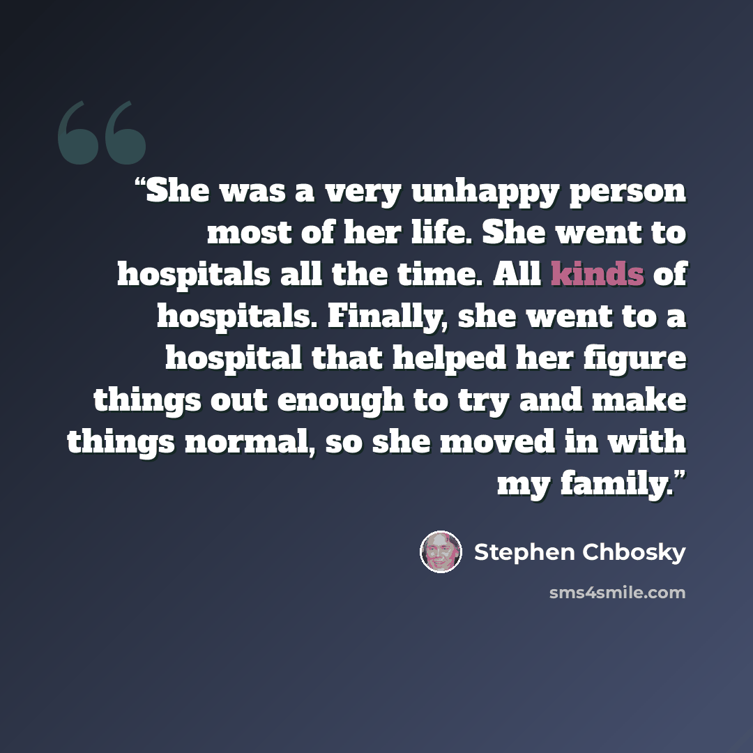 “She was a very unhappy person most of her life. She went to hospitals all the time. All kinds of hospitals. Finally, she went to a hospital that helped her figure things out enough to try and make things normal, so she moved in with my family.” quote by Stephen Chbosky