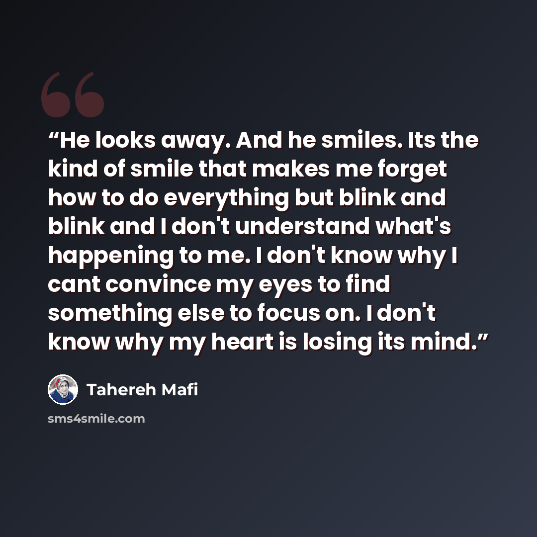 “He looks away. And he smiles. Its the kind of smile that makes me forget how to do everything but blink and blink and I don't understand what's happening to me. I don't know why I cant convince my eyes to find something else to focus on. I don't know why my heart is losing its mind.” quote by Tahereh Mafi