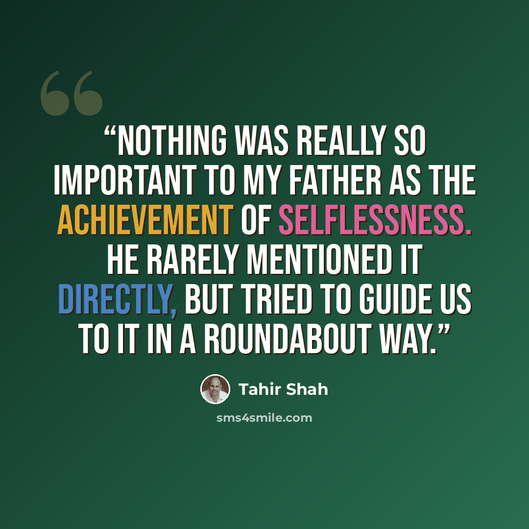 “Nothing was really so important to my father as the achievement of selflessness. He rarely mentioned it directly, but tried to guide us to it in a roundabout way.” quote by Tahir Shah