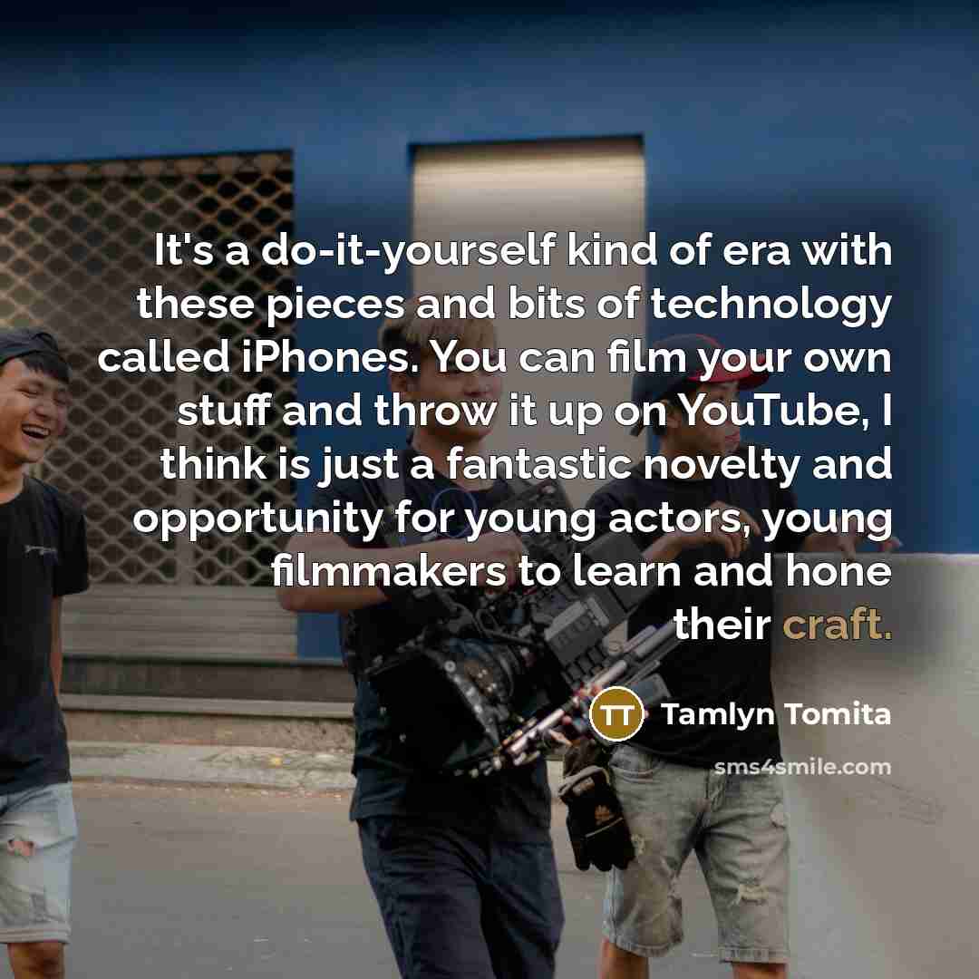 “It's a do-it-yourself kind of era with these pieces and bits of technology called iPhones. You can film your own stuff and throw it up on YouTube, I think is just a fantastic novelty and opportunity for young actors, young filmmakers to learn and hone their craft.” quote by Tamlyn Tomita