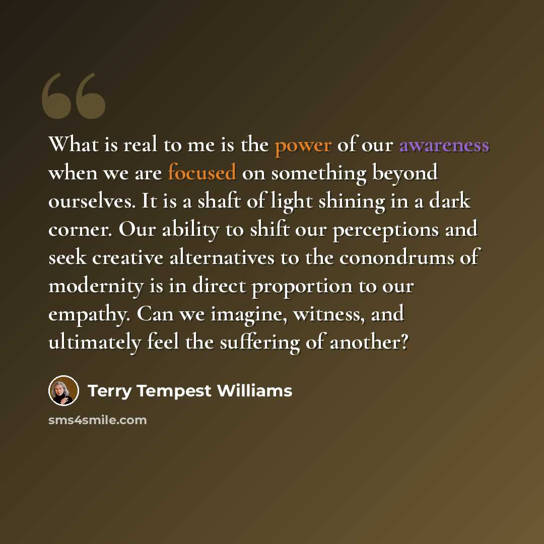 “What is real to me is the power of our awareness when we are focused on something beyond ourselves. It is a shaft of light shining in a dark corner. Our ability to shift our perceptions and seek creative alternatives to the conondrums of modernity is in direct proportion to our empathy. Can we…” quote by Terry Tempest Williams