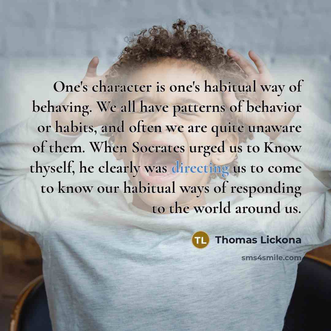 “One's character is one's habitual way of behaving. We all have patterns of behavior or habits, and often we are quite unaware of them. When Socrates urged us to Know thyself, he clearly was directing us to come to know our habitual ways of responding to the world around us.” quote by Thomas Lickona
