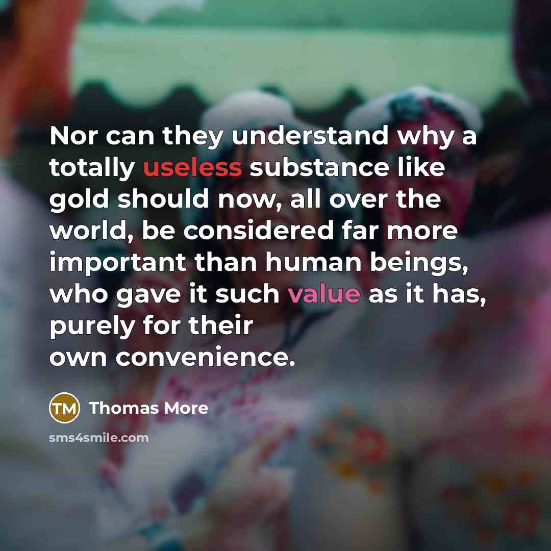 “Nor can they understand why a totally useless substance like gold should now, all over the world, be considered far more important than human beings, who gave it such value as it has, purely for their own convenience.” quote by Thomas More