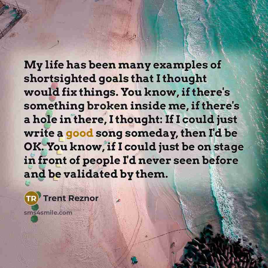 “My life has been many examples of shortsighted goals that I thought would fix things. You know, if there's something broken inside me, if there's a hole in there, I thought: If I could just write a good song someday, then I'd be OK. You know, if I could just be on stage in front of people I'd…” quote by Trent Reznor