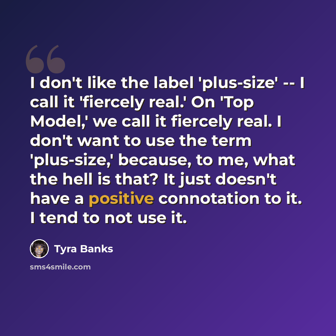 “I don't like the label 'plus-size' -- I call it 'fiercely real.' On 'Top Model,' we call it fiercely real. I don't want to use the term 'plus-size,' because, to me, what the hell is that? It just doesn't have a positive connotation to it. I tend to not use it.” quote by Tyra Banks