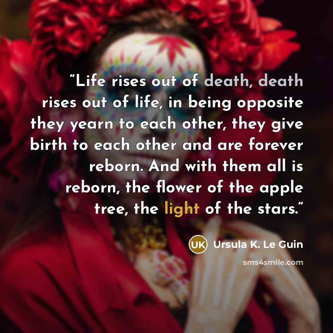 “Life rises out of death, death rises out of life, in being opposite they yearn to each other, they give birth to each other and are forever reborn. And with them all is reborn, the flower of the apple tree, the light of the stars.” quote by Ursula K. Le Guin