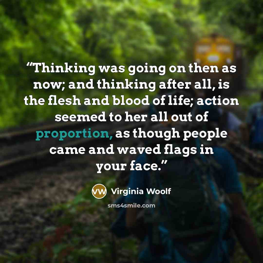 “Thinking was going on then as now; and thinking after all, is the flesh and blood of life; action seemed to her all out of proportion, as though people came and waved flags in your face.” quote by Virginia Woolf