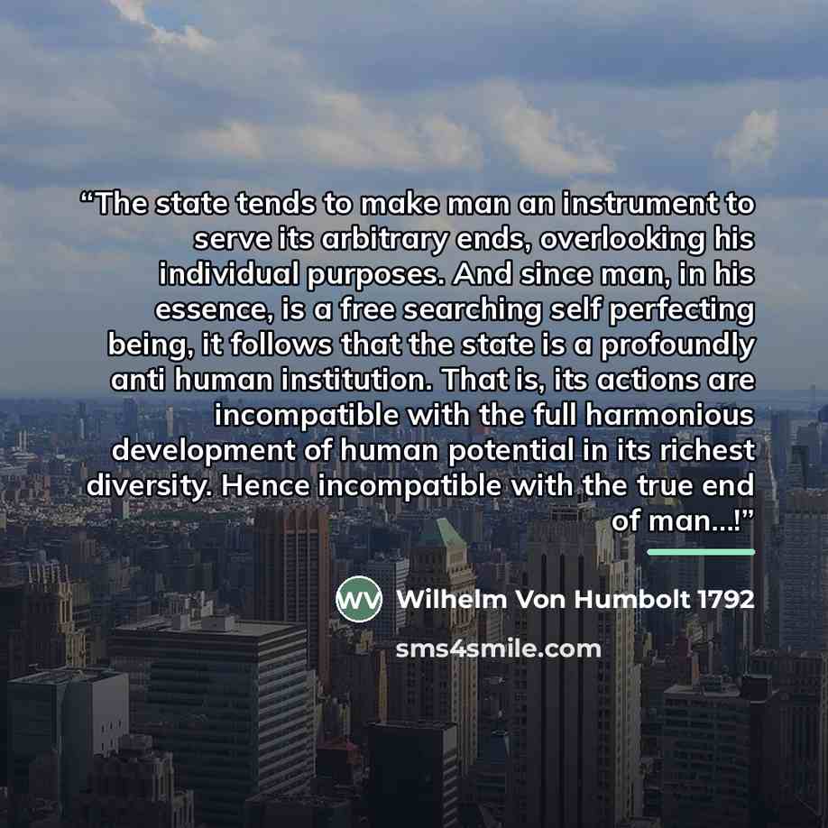 “The state tends to make man an instrument to serve its arbitrary ends, overlooking his individual purposes. And since man, in his essence, is a free searching self perfecting being, it follows that the state is a profoundly anti human institution. That is, its actions are incompatible with the…” quote by Wilhelm Von Humbolt 1792