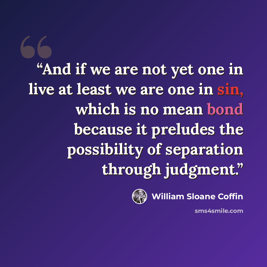 “And if we are not yet one in live at least we are one in sin, which is no mean bond because it preludes the possibility of separation through judgment.” quote by William Sloane Coffin