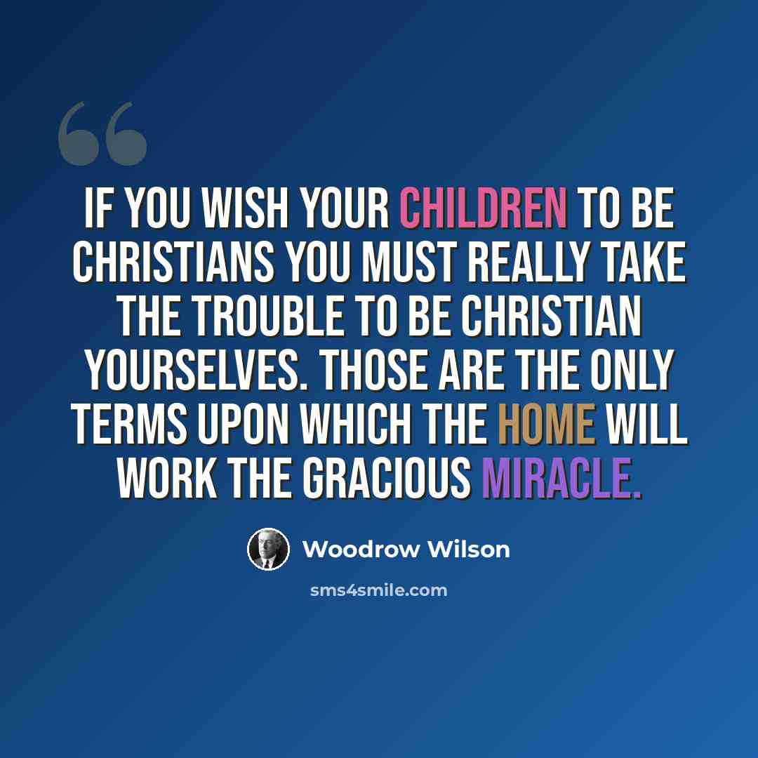 “If you wish your children to be Christians you must really take the trouble to be Christian yourselves. Those are the only terms upon which the home will work the gracious miracle.” quote by Woodrow Wilson