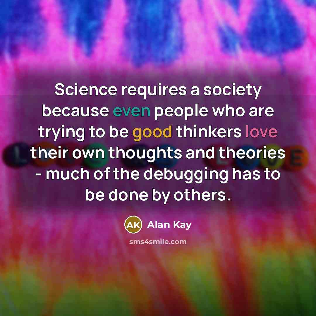 “Science requires a society because even people who are trying to be good thinkers love their own thoughts and theories - much of the debugging has to be done by others.” quote by Alan Kay