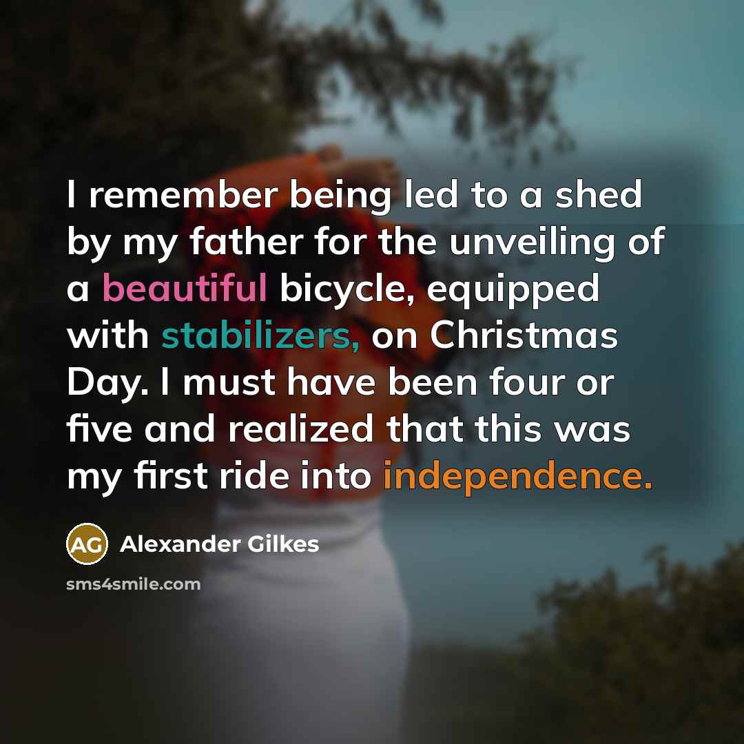 “I remember being led to a shed by my father for the unveiling of a beautiful bicycle, equipped with stabilizers, on Christmas Day. I must have been four or five and realized that this was my first ride into independence.” quote by Alexander Gilkes