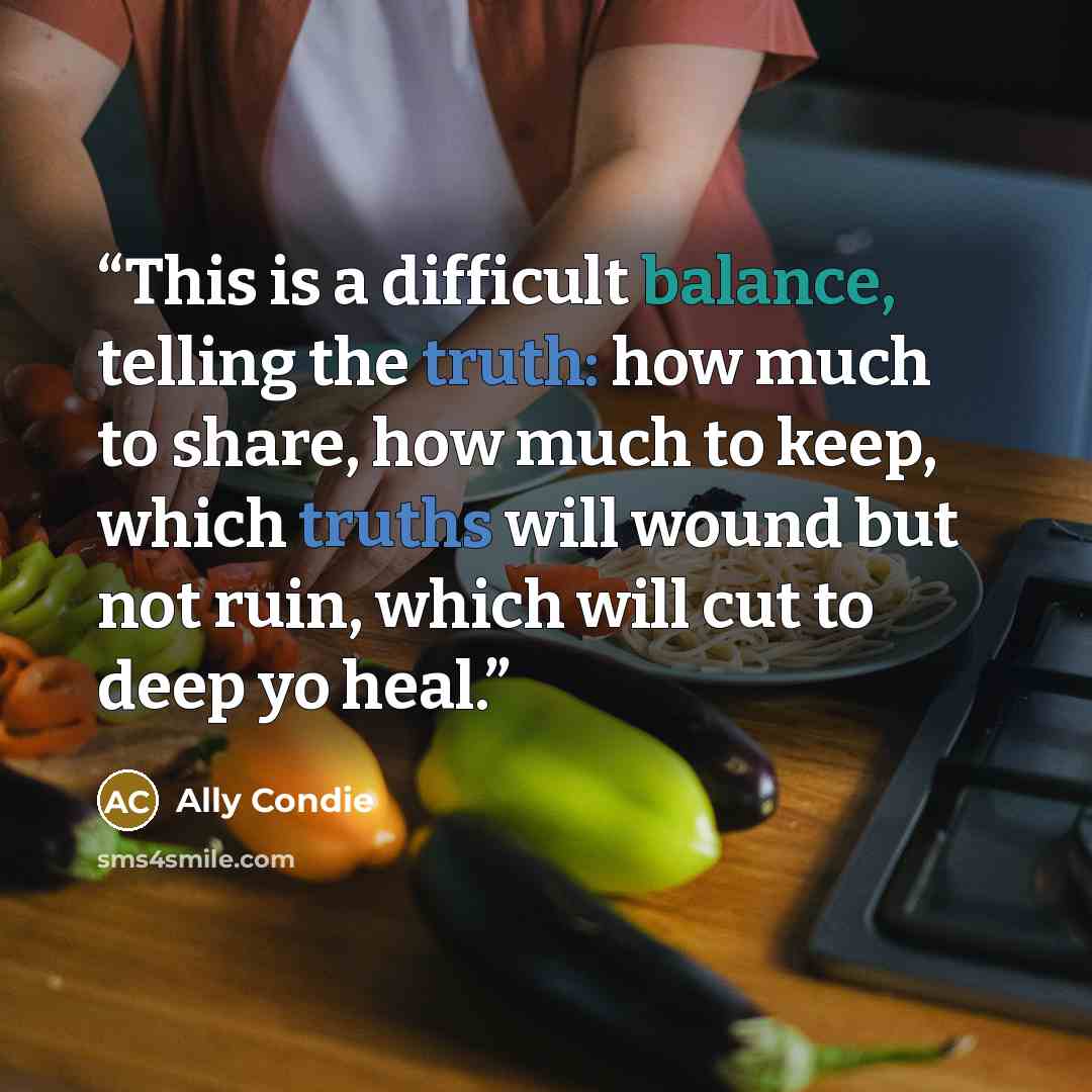 “This is a difficult balance, telling the truth: how much to share, how much to keep, which truths will wound but not ruin, which will cut to deep yo heal.” quote by Ally Condie