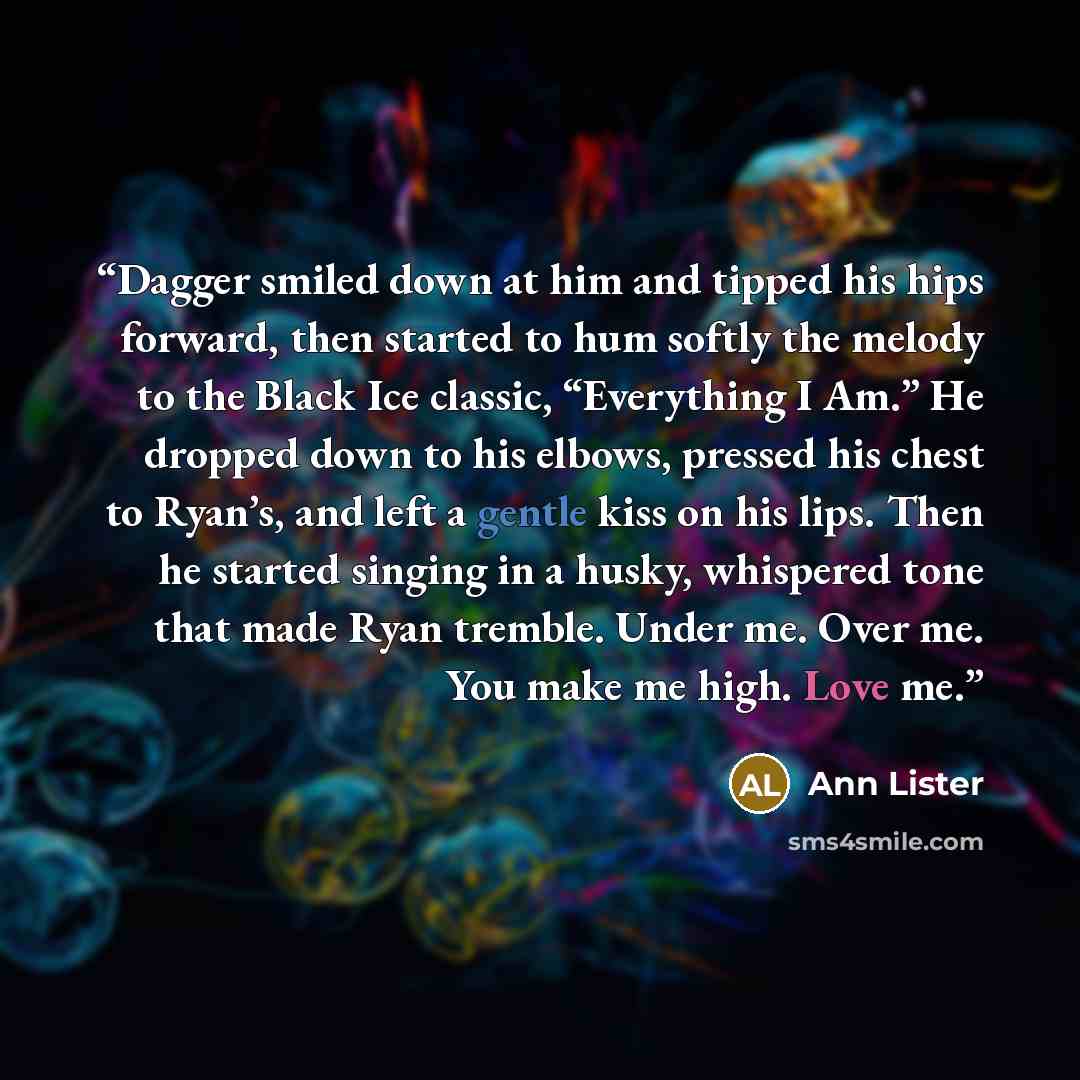 “Dagger smiled down at him and tipped his hips forward, then started to hum softly the melody to the Black Ice classic, “Everything I Am.” He dropped down to his elbows, pressed his chest to Ryan’s, and left a gentle kiss on his lips. Then he started singing in a husky, whispered tone that made…” quote by Ann Lister