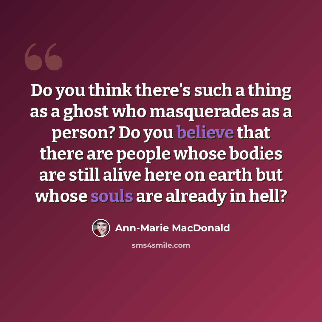 “Do you think there's such a thing as a ghost who masquerades as a person? Do you believe that there are people whose bodies are still alive here on earth but whose souls are already in hell?” quote by Ann-Marie MacDonald