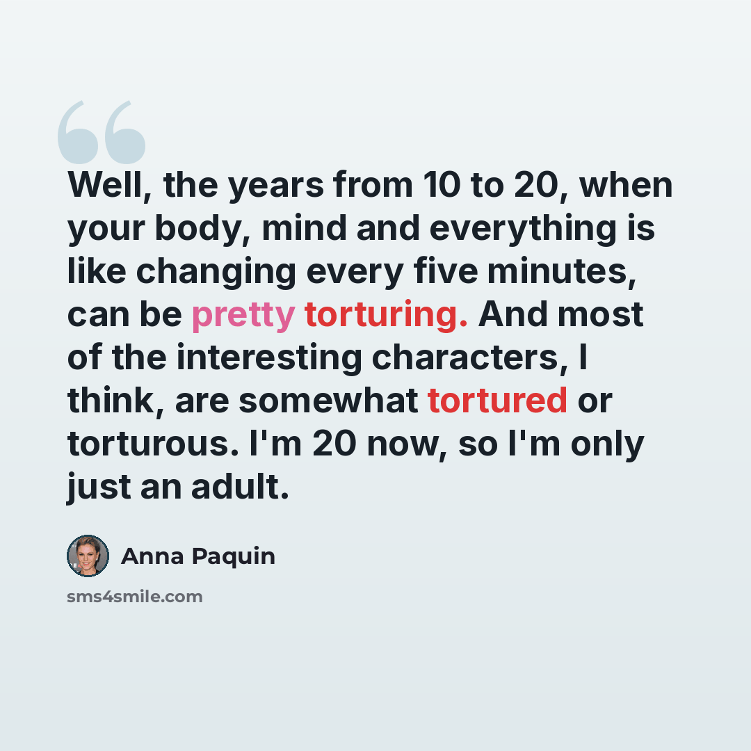 “Well, the years from 10 to 20, when your body, mind and everything is like changing every five minutes, can be pretty torturing. And most of the interesting characters, I think, are somewhat tortured or torturous. I'm 20 now, so I'm only just an adult.” quote by Anna Paquin