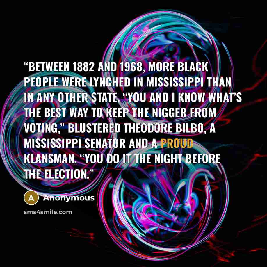 “Between 1882 and 1968, more black people were lynched in Mississippi than in any other state. “You and I know what’s the best way to keep the nigger from voting,” blustered Theodore Bilbo, a Mississippi senator and a proud Klansman. “You do it the night before the election.” quote by Anonymous