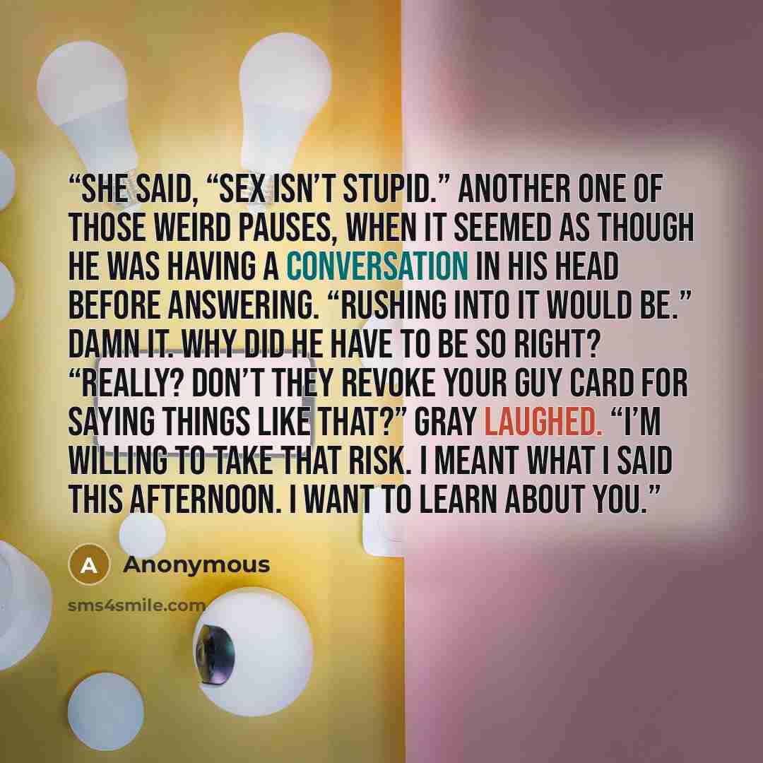 “she said, “Sex isn’t stupid.” Another one of those weird pauses, when it seemed as though he was having a conversation in his head before answering. “Rushing into it would be.” Damn it. Why did he have to be so right? “Really? Don’t they revoke your guy card for saying things like that?” Gray…” quote by Anonymous
