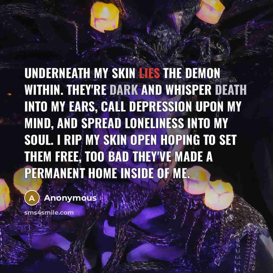 “Underneath my skin lies the demon within. They're dark and whisper death into my ears, call depression upon my mind, and spread loneliness into my soul. I rip my skin open hoping to set them free, too bad they've made a permanent home inside of me.” quote by Anonymous