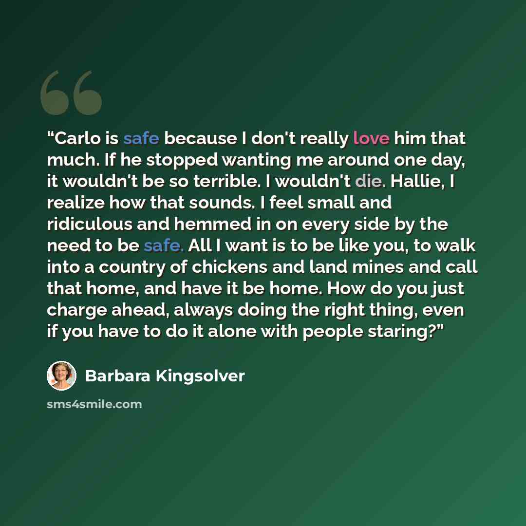 “Carlo is safe because I don't really love him that much. If he stopped wanting me around one day, it wouldn't be so terrible. I wouldn't die. Hallie, I realize how that sounds. I feel small and ridiculous and hemmed in on every side by the need to be safe. All I want is to be like you, to walk…” quote by Barbara Kingsolver