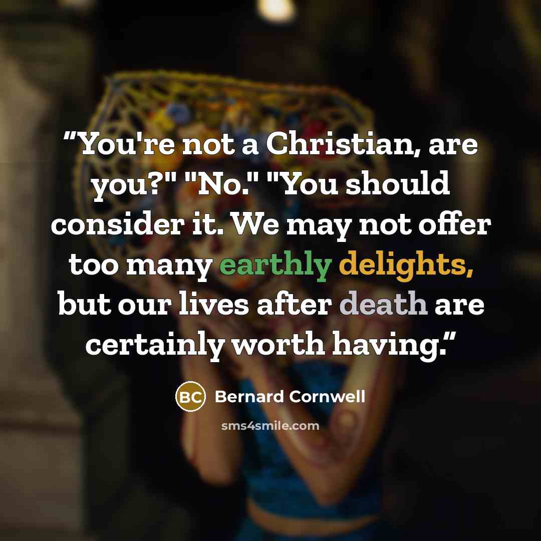 “You're not a Christian, are you?" "No." "You should consider it. We may not offer too many earthly delights, but our lives after death are certainly worth having.” quote by Bernard Cornwell