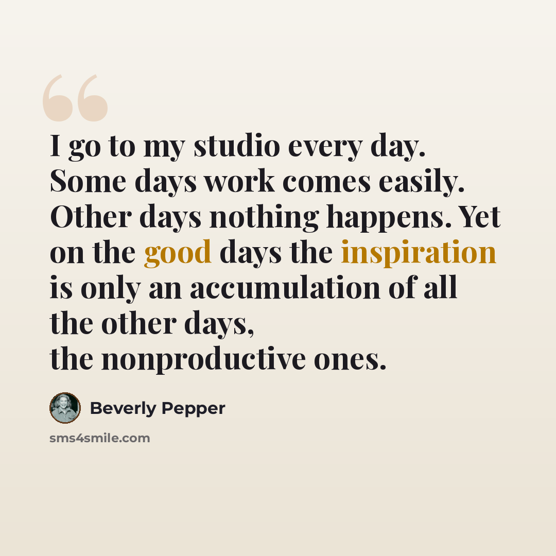 “I go to my studio every day. Some days work comes easily. Other days nothing happens. Yet on the good days the inspiration is only an accumulation of all the other days, the nonproductive ones.” quote by Beverly Pepper