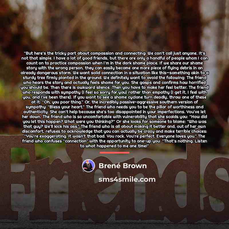 “But here’s the tricky part about compassion and connecting: We can’t call just anyone. It’s not that simple. I have a lot of good friends, but there are only a handful of people whom I can count on to practice compassion when I’m in the dark shame place. If we share our shame story with the wrong…” quote by Brené Brown